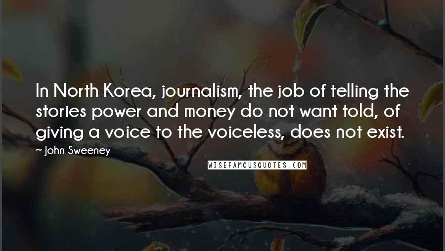 John Sweeney Quotes: In North Korea, journalism, the job of telling the stories power and money do not want told, of giving a voice to the voiceless, does not exist.