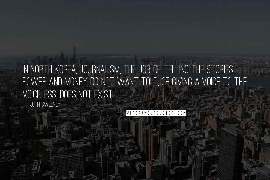 John Sweeney Quotes: In North Korea, journalism, the job of telling the stories power and money do not want told, of giving a voice to the voiceless, does not exist.