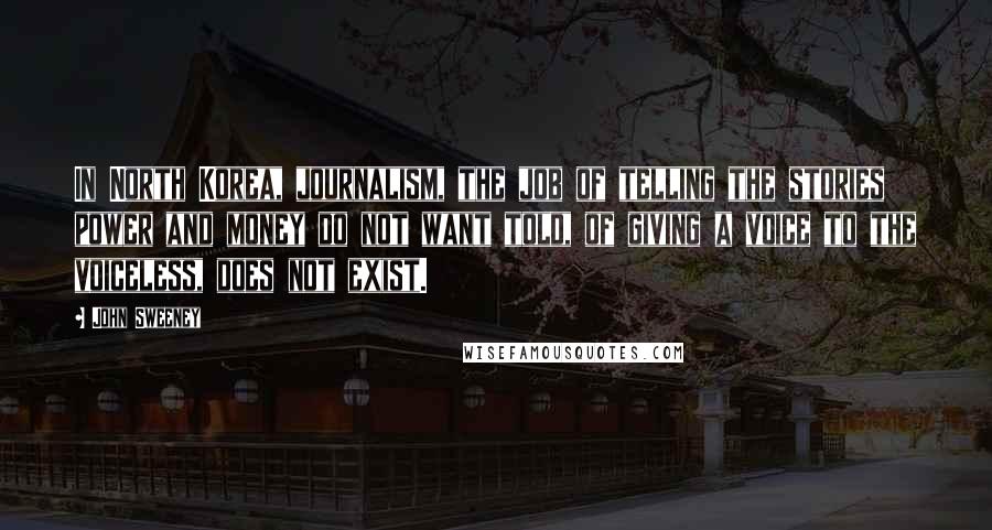 John Sweeney Quotes: In North Korea, journalism, the job of telling the stories power and money do not want told, of giving a voice to the voiceless, does not exist.