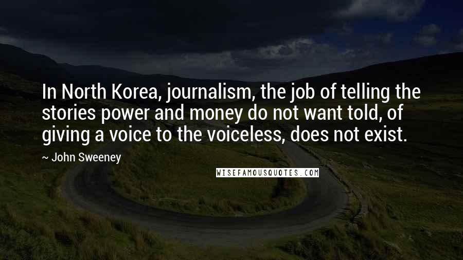 John Sweeney Quotes: In North Korea, journalism, the job of telling the stories power and money do not want told, of giving a voice to the voiceless, does not exist.