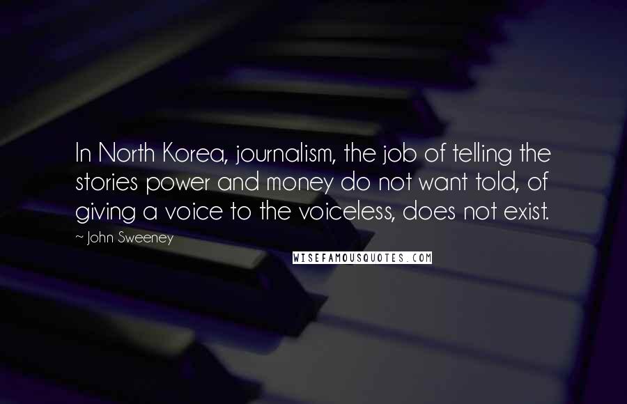 John Sweeney Quotes: In North Korea, journalism, the job of telling the stories power and money do not want told, of giving a voice to the voiceless, does not exist.