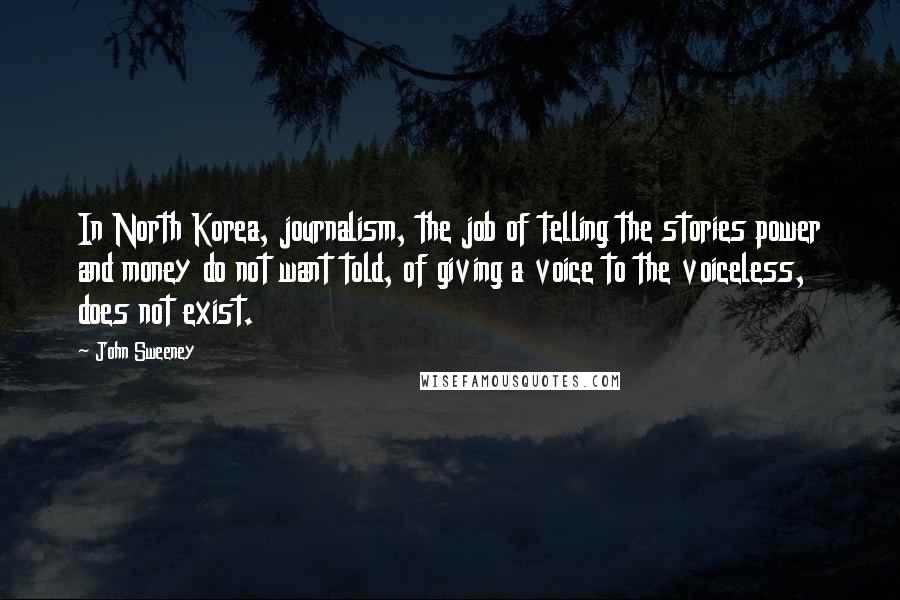 John Sweeney Quotes: In North Korea, journalism, the job of telling the stories power and money do not want told, of giving a voice to the voiceless, does not exist.