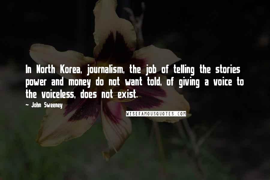 John Sweeney Quotes: In North Korea, journalism, the job of telling the stories power and money do not want told, of giving a voice to the voiceless, does not exist.