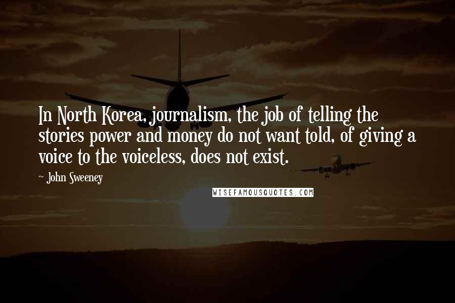 John Sweeney Quotes: In North Korea, journalism, the job of telling the stories power and money do not want told, of giving a voice to the voiceless, does not exist.