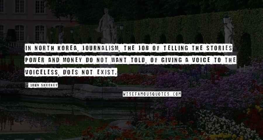 John Sweeney Quotes: In North Korea, journalism, the job of telling the stories power and money do not want told, of giving a voice to the voiceless, does not exist.