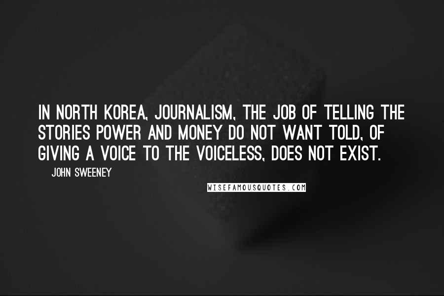 John Sweeney Quotes: In North Korea, journalism, the job of telling the stories power and money do not want told, of giving a voice to the voiceless, does not exist.