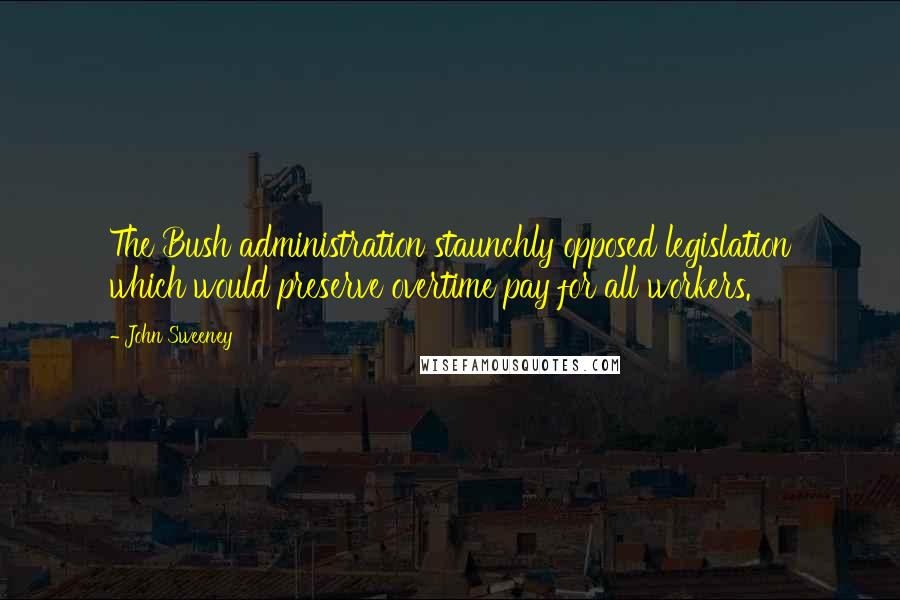 John Sweeney Quotes: The Bush administration staunchly opposed legislation which would preserve overtime pay for all workers.