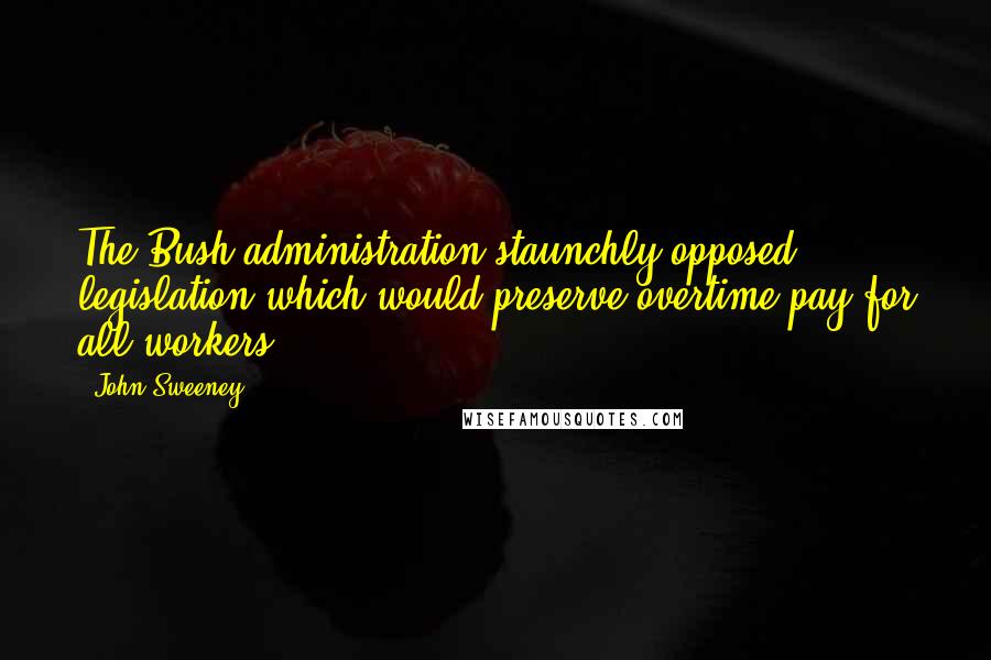 John Sweeney Quotes: The Bush administration staunchly opposed legislation which would preserve overtime pay for all workers.