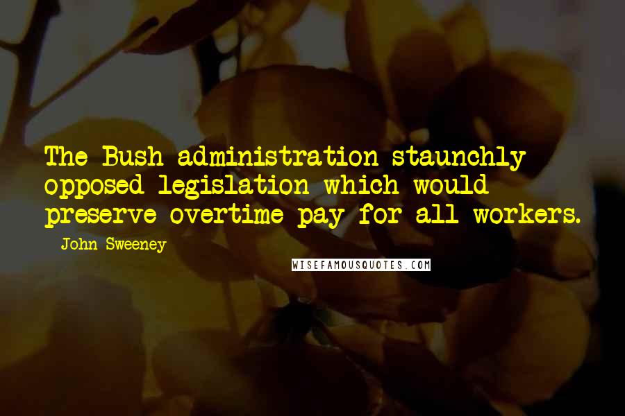 John Sweeney Quotes: The Bush administration staunchly opposed legislation which would preserve overtime pay for all workers.