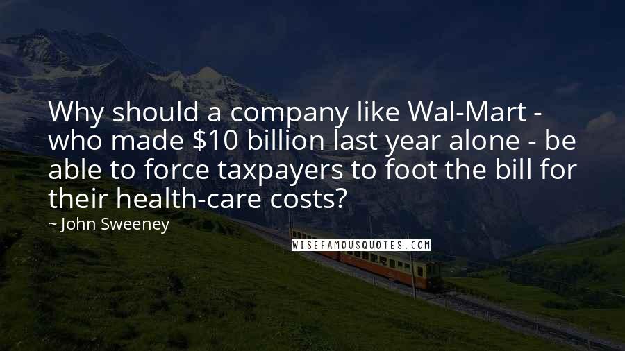 John Sweeney Quotes: Why should a company like Wal-Mart - who made $10 billion last year alone - be able to force taxpayers to foot the bill for their health-care costs?