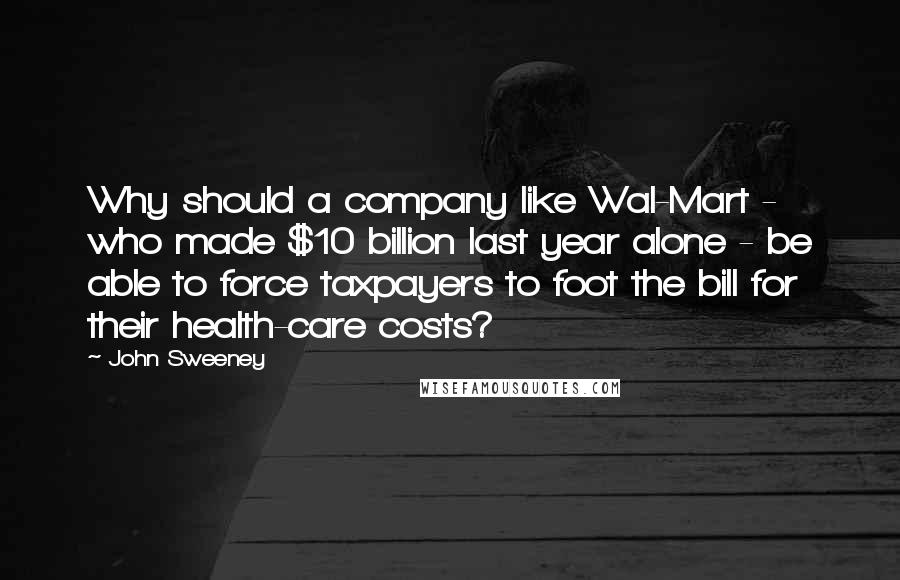 John Sweeney Quotes: Why should a company like Wal-Mart - who made $10 billion last year alone - be able to force taxpayers to foot the bill for their health-care costs?