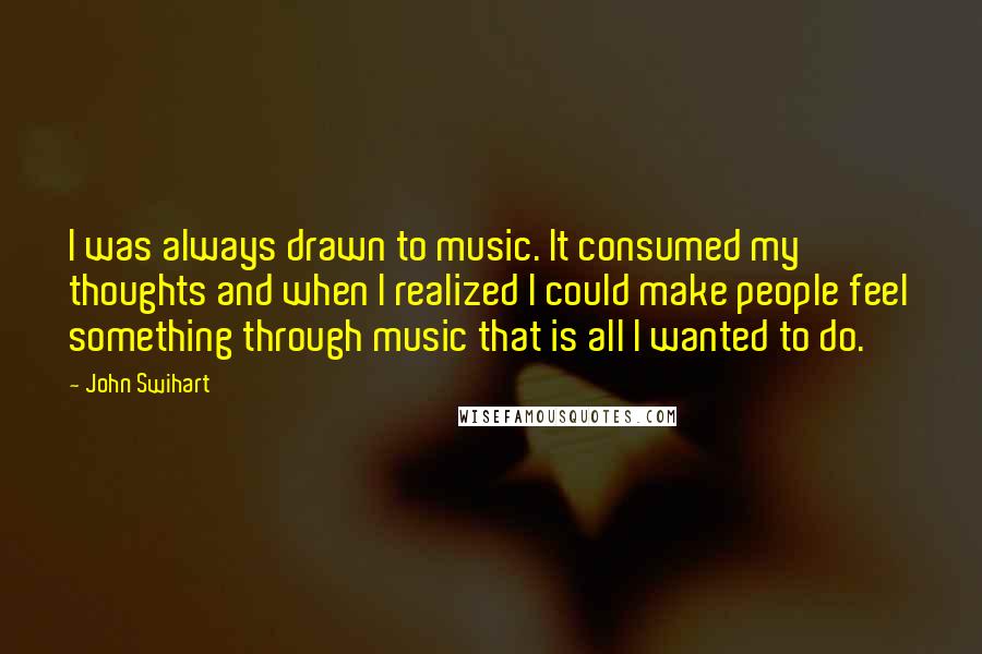 John Swihart Quotes: I was always drawn to music. It consumed my thoughts and when I realized I could make people feel something through music that is all I wanted to do.