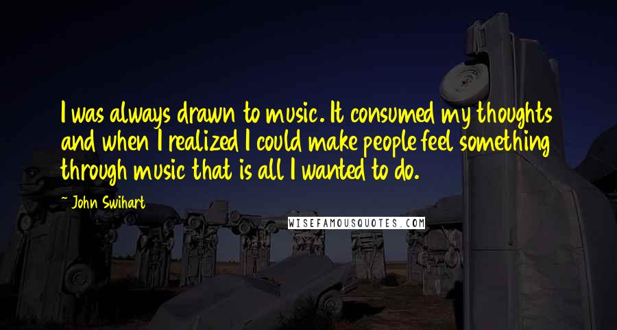 John Swihart Quotes: I was always drawn to music. It consumed my thoughts and when I realized I could make people feel something through music that is all I wanted to do.