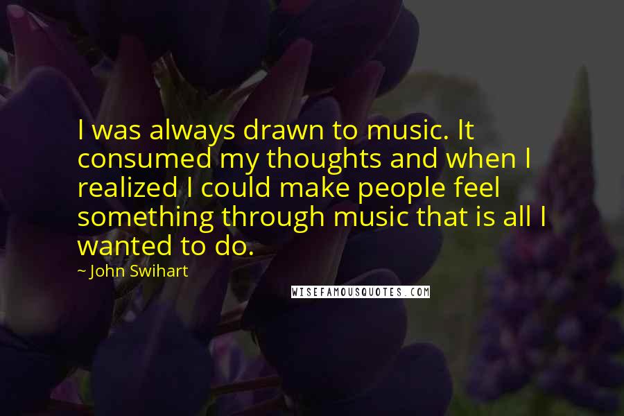 John Swihart Quotes: I was always drawn to music. It consumed my thoughts and when I realized I could make people feel something through music that is all I wanted to do.