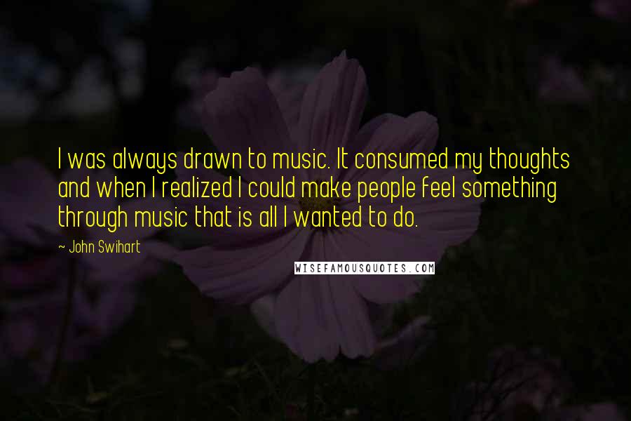 John Swihart Quotes: I was always drawn to music. It consumed my thoughts and when I realized I could make people feel something through music that is all I wanted to do.