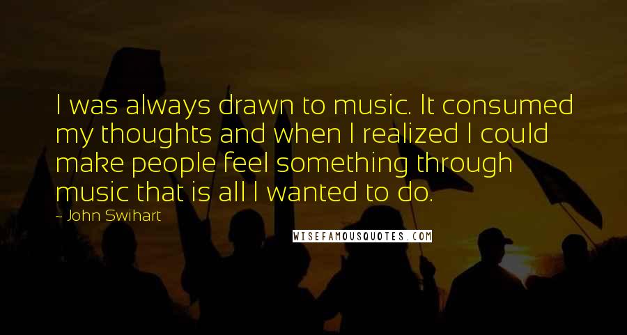 John Swihart Quotes: I was always drawn to music. It consumed my thoughts and when I realized I could make people feel something through music that is all I wanted to do.