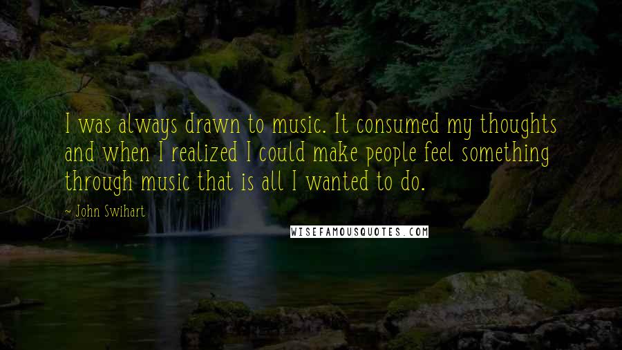 John Swihart Quotes: I was always drawn to music. It consumed my thoughts and when I realized I could make people feel something through music that is all I wanted to do.