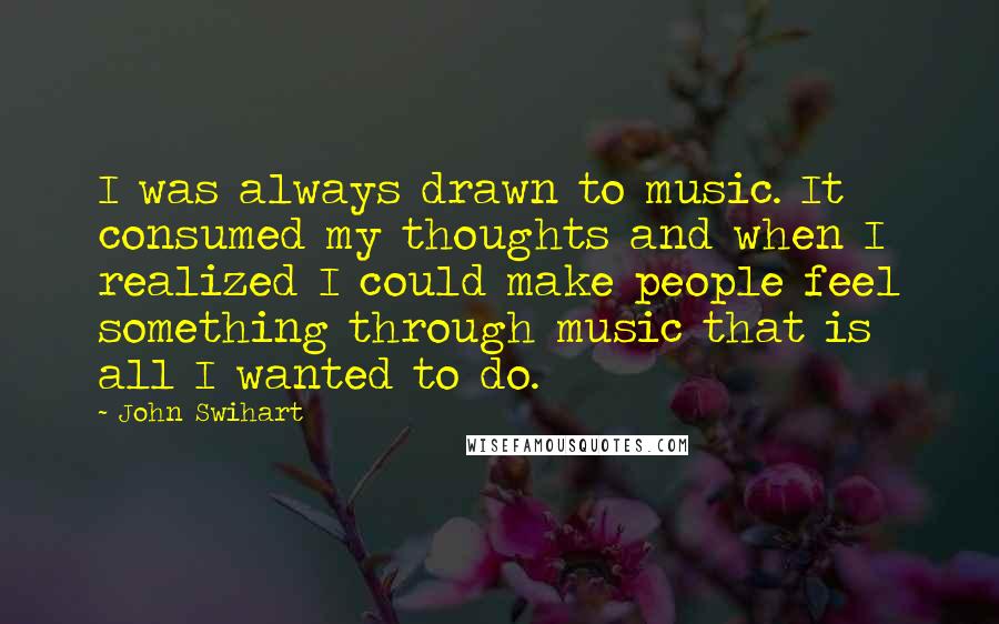 John Swihart Quotes: I was always drawn to music. It consumed my thoughts and when I realized I could make people feel something through music that is all I wanted to do.