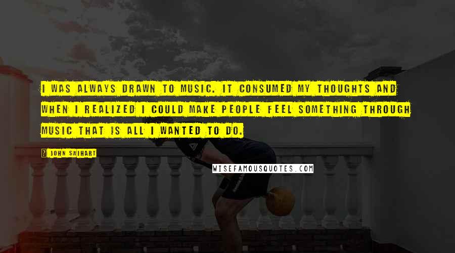 John Swihart Quotes: I was always drawn to music. It consumed my thoughts and when I realized I could make people feel something through music that is all I wanted to do.