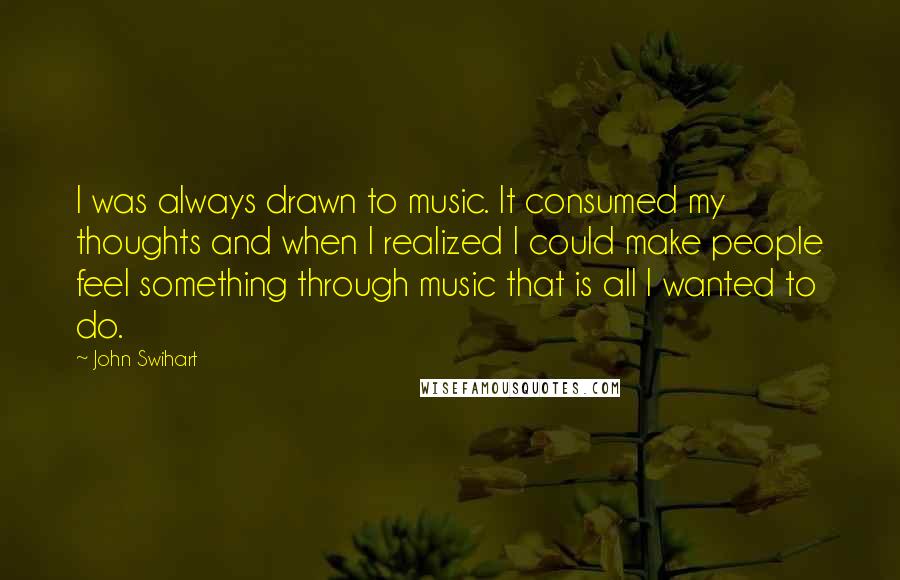 John Swihart Quotes: I was always drawn to music. It consumed my thoughts and when I realized I could make people feel something through music that is all I wanted to do.