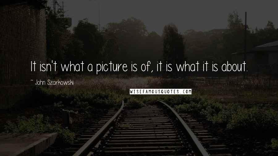John Szarkowski Quotes: It isn't what a picture is of, it is what it is about.