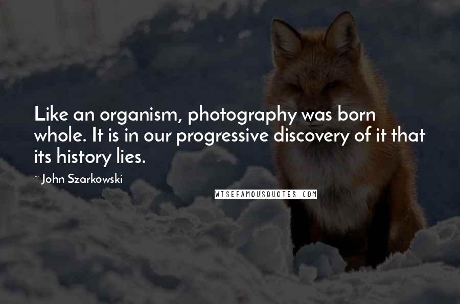 John Szarkowski Quotes: Like an organism, photography was born whole. It is in our progressive discovery of it that its history lies.
