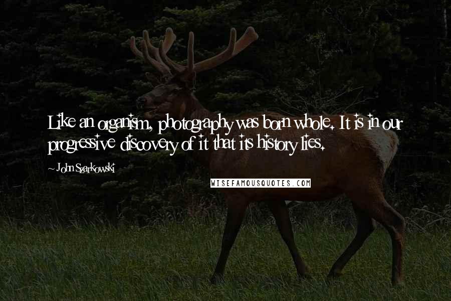 John Szarkowski Quotes: Like an organism, photography was born whole. It is in our progressive discovery of it that its history lies.