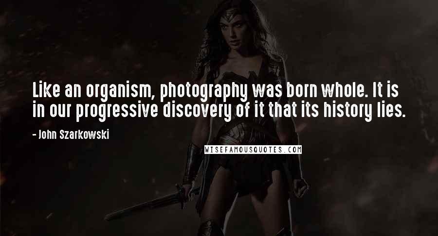 John Szarkowski Quotes: Like an organism, photography was born whole. It is in our progressive discovery of it that its history lies.