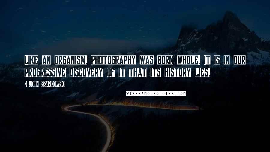 John Szarkowski Quotes: Like an organism, photography was born whole. It is in our progressive discovery of it that its history lies.