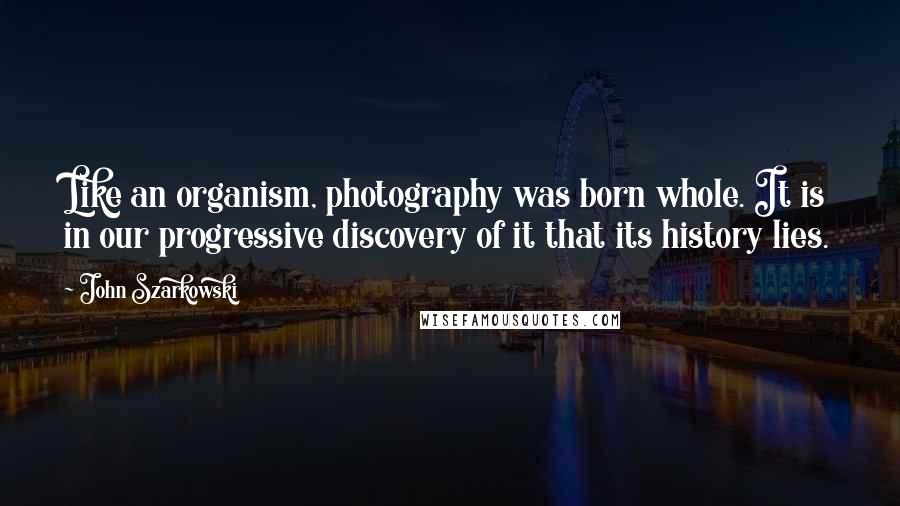 John Szarkowski Quotes: Like an organism, photography was born whole. It is in our progressive discovery of it that its history lies.