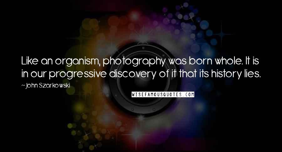 John Szarkowski Quotes: Like an organism, photography was born whole. It is in our progressive discovery of it that its history lies.