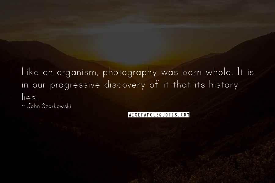 John Szarkowski Quotes: Like an organism, photography was born whole. It is in our progressive discovery of it that its history lies.
