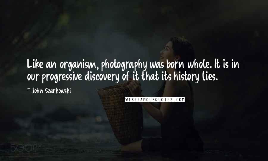 John Szarkowski Quotes: Like an organism, photography was born whole. It is in our progressive discovery of it that its history lies.