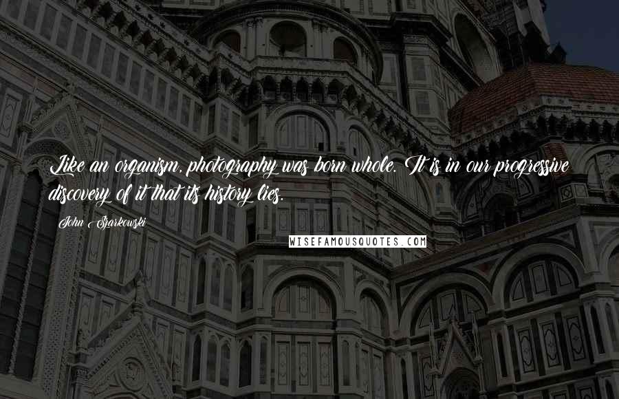 John Szarkowski Quotes: Like an organism, photography was born whole. It is in our progressive discovery of it that its history lies.