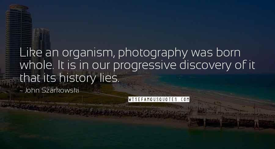 John Szarkowski Quotes: Like an organism, photography was born whole. It is in our progressive discovery of it that its history lies.