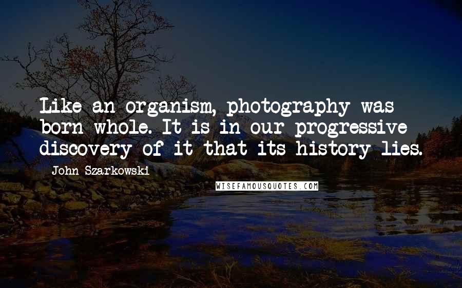 John Szarkowski Quotes: Like an organism, photography was born whole. It is in our progressive discovery of it that its history lies.