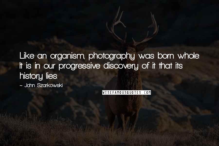 John Szarkowski Quotes: Like an organism, photography was born whole. It is in our progressive discovery of it that its history lies.