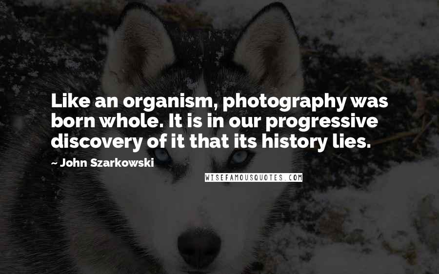 John Szarkowski Quotes: Like an organism, photography was born whole. It is in our progressive discovery of it that its history lies.