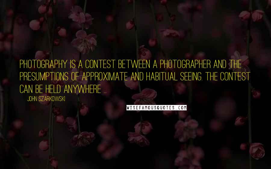 John Szarkowski Quotes: Photography is a contest between a photographer and the presumptions of approximate and habitual seeing. The contest can be held anywhere ...