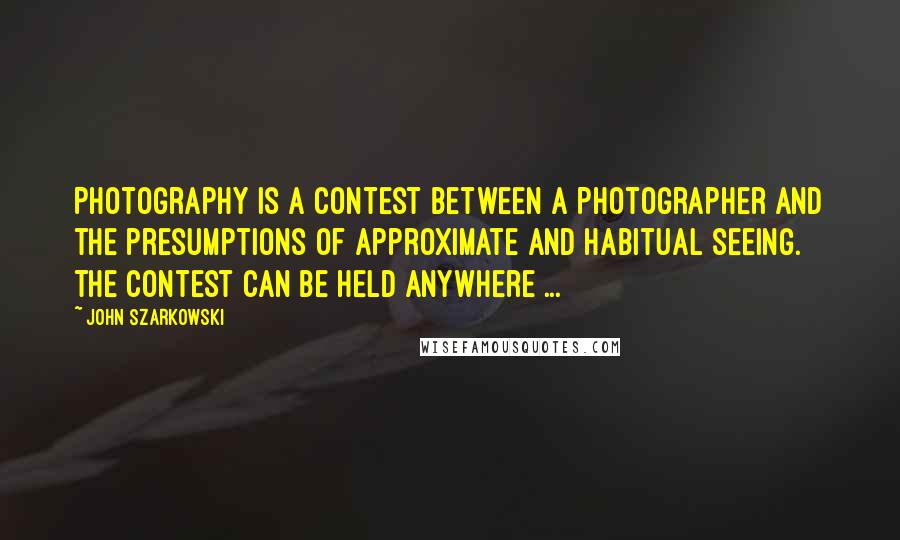 John Szarkowski Quotes: Photography is a contest between a photographer and the presumptions of approximate and habitual seeing. The contest can be held anywhere ...