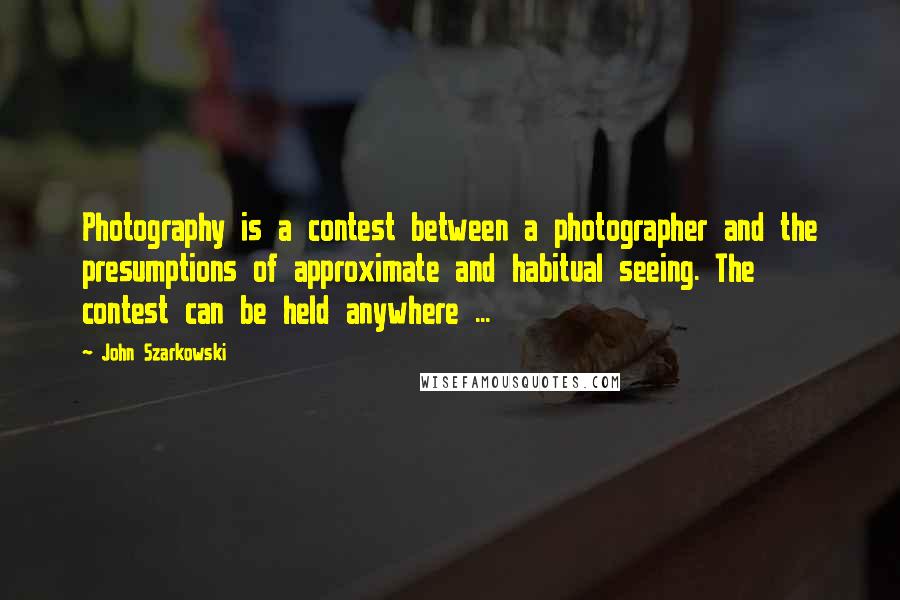 John Szarkowski Quotes: Photography is a contest between a photographer and the presumptions of approximate and habitual seeing. The contest can be held anywhere ...