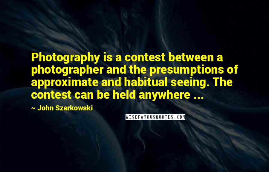 John Szarkowski Quotes: Photography is a contest between a photographer and the presumptions of approximate and habitual seeing. The contest can be held anywhere ...