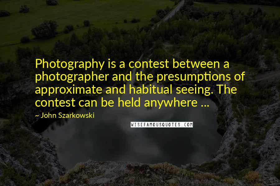 John Szarkowski Quotes: Photography is a contest between a photographer and the presumptions of approximate and habitual seeing. The contest can be held anywhere ...