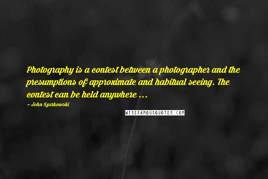 John Szarkowski Quotes: Photography is a contest between a photographer and the presumptions of approximate and habitual seeing. The contest can be held anywhere ...