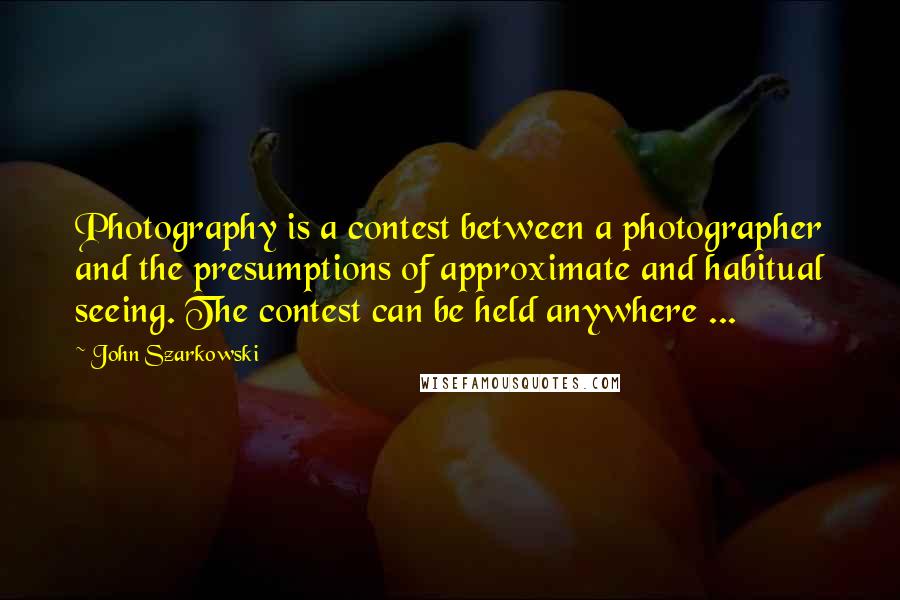 John Szarkowski Quotes: Photography is a contest between a photographer and the presumptions of approximate and habitual seeing. The contest can be held anywhere ...