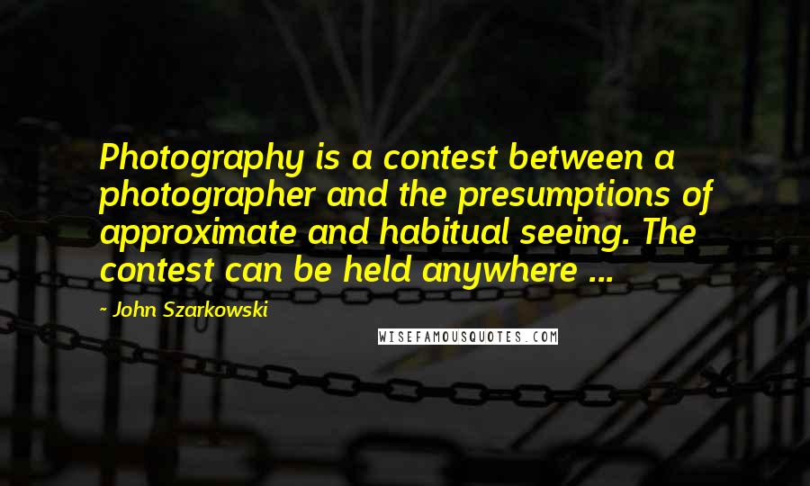 John Szarkowski Quotes: Photography is a contest between a photographer and the presumptions of approximate and habitual seeing. The contest can be held anywhere ...