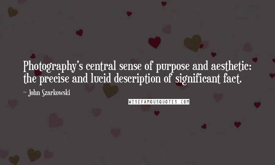 John Szarkowski Quotes: Photography's central sense of purpose and aesthetic: the precise and lucid description of significant fact.