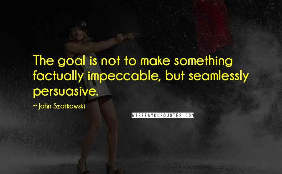 John Szarkowski Quotes: The goal is not to make something factually impeccable, but seamlessly persuasive.