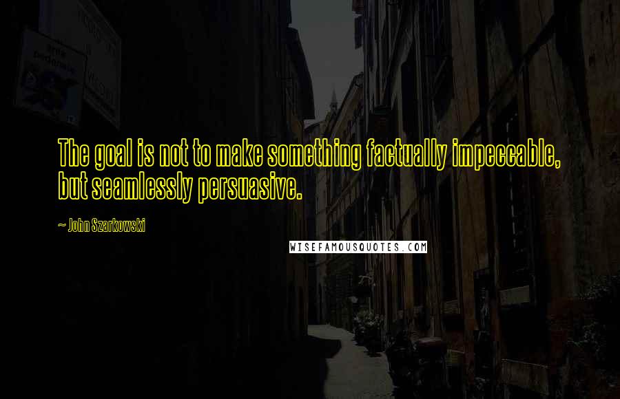 John Szarkowski Quotes: The goal is not to make something factually impeccable, but seamlessly persuasive.