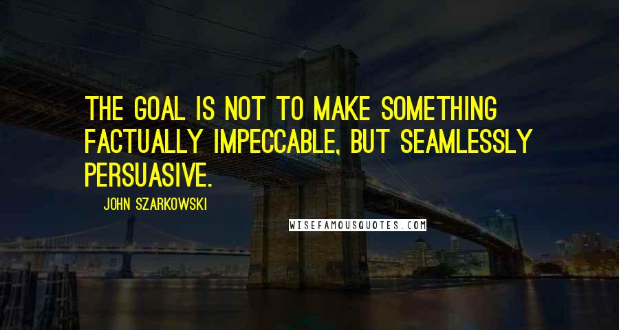 John Szarkowski Quotes: The goal is not to make something factually impeccable, but seamlessly persuasive.